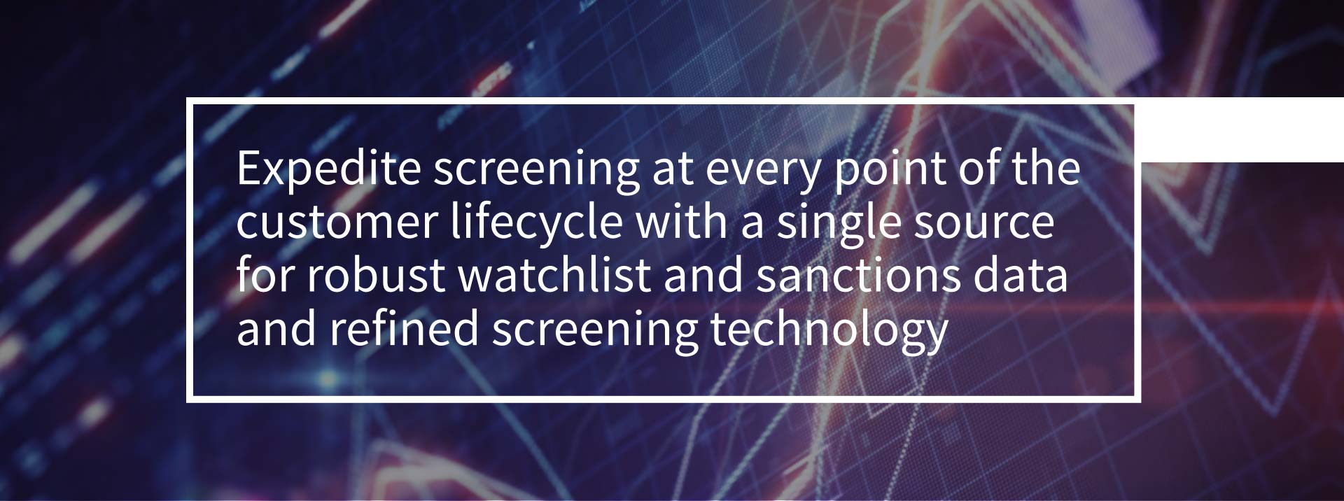 Expedite screening at every point of the customer lifecycle with a single source for robust watchlist and sanctions data and refined screening technology. Expedite screening at every point of the customer lifecycle with a single source for robust watchlist and sanctions data and refined screening technology.